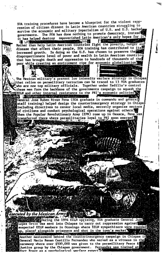 SOK training procedures have becone a blueprint for the violent repy- Tension of Sibiven dissent in Latin Aeericon countries struggling to ervive the aconomic and military inpecialisn of U.S. and U.5. backed e, “Tna £CA nas done nothing to promote democracy, instead e i ey otz sty firW o e ——— Rathes (hen elp L2In FMETICoN Countiien f1ght the poverty, hunger md disaase that effect.their people, SOA training has contributed to 1tsB ncrensed grocth.. In doing so the U.S. hes chosen to preserve thej ileproportionate Level of gover and vealth fn Latin eerican countic e Tea e desth and oppeession 0 hundceds of thoveanca of thel Pong UhiIC Cecating-an covicoment cipe foc econcnic gloalizstion . The Hexican military’s present lov. intensity wartoce stracegy in Chispas| N\iithat relies on paramtiitary terrorism can be traced to 13 SOA graduates Fuho are nov top military officials. Topether under Zedillo’s control these men forn the backbone of the governments canpaign to squash the EZLN and other. internal ceststance to the FAL’3 economic policie:Y fGentral Jose Ruben Rivas Fena (SO geaduate in comando and genecn ) staf training) helped desizn the counterinsurgency strategy in Chiapas including directives to censor local media, secretly organize sectars nd conduct peychological operations agatnst others ien the Popular Revolutionary Army (EPR) rose up in Oaxaca, Pen vas Gt sonafecced there uhece porantlitagies loyal to PRI soon energed pe Sl svepected EZLN menbers in Ocosingo here EZLN sympathizern vere prisoners and shot in the loum’s nacker} corenony vhere over $500,000 vas given to the pacamilitary Peace & Sostrained atl